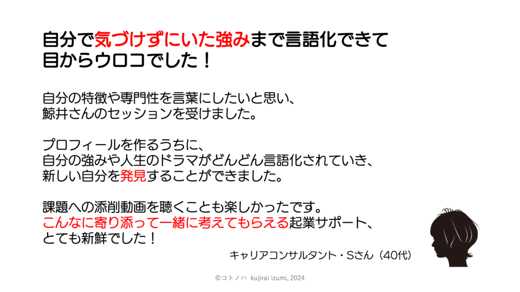 自分で気づけずにいた強みまで言語化できて
目からウロコでした!
自分の特徴や専門性を言葉にしたいと思い、
鯨井さんのセッションを受けました。
プロフィールを作るうちに、
自分の強みや人生のドラマが
どんどん言語化されていき、
新しい自分を発見することができました。
課題への添削動画を聴くことも楽しかったです。
こんなに寄り添って一緒に考えてもらえる
起業サポート、とても新鮮でした!
(キャリアコンサルタント・40代女性)